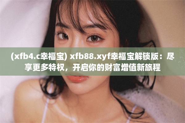 (xfb4.c幸福宝) xfb88.xyf幸福宝解锁版：尽享更多特权，开启你的财富增值新旅程