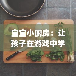 宝宝小厨房：让孩子在游戏中学习美食烹饪，激发创造力和独立自主能力