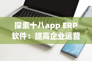 探索十八app ERP软件：提高企业运营效率的关键工具 v9.2.2下载