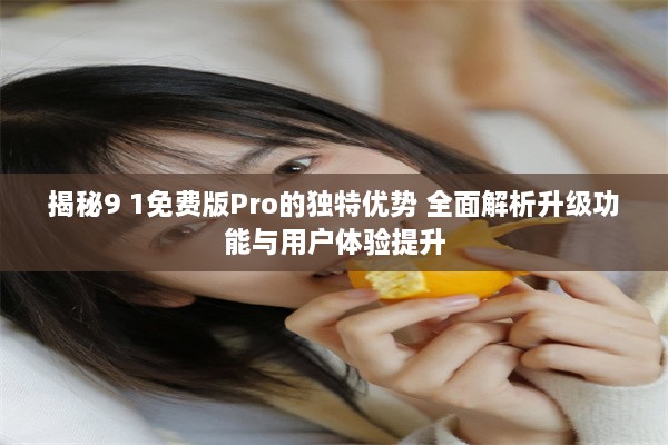 揭秘9 1免费版Pro的独特优势 全面解析升级功能与用户体验提升