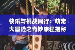 快乐与挑战同行：萌宠大冒险之奇妙旅程揭秘，爱与成长的故事正在上演