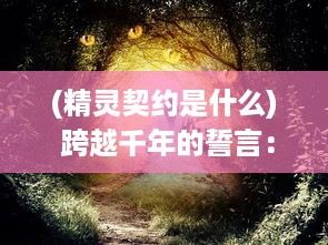 (精灵契约是什么) 跨越千年的誓言：精灵契约与人类之间的奇妙联系和永恒约定