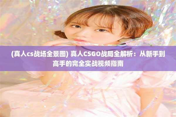 (真人cs战场全景图) 真人CSGO战局全解析：从新手到高手的完全实战视频指南