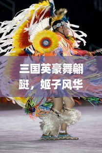 三国英豪舞翩跹，姬子风华揭幕历史长卷，浸淫于姬舞三国的绚丽舞动与神秘魅力