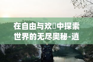 在自由与欢愅中探索世界的无尽奥秘-逍遥游的生动体验与深邃思考