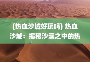 (热血沙城好玩吗) 热血沙城：揭秘沙漠之中的热血指挥与无尽冒险之旅