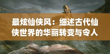 最炫仙侠风：细述古代仙侠世界的华丽转变与令人震撼的神秘力量展现