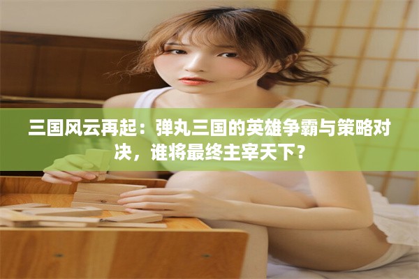 三国风云再起：弹丸三国的英雄争霸与策略对决，谁将最终主宰天下？