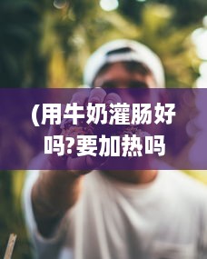 (用牛奶灌肠好吗?要加热吗) 绑起来采用奶制灌股眼肠法：深度探讨牛奶灌肠的安全性和效果