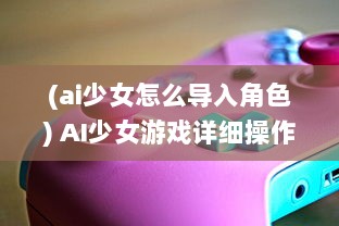 (ai少女怎么导入角色) AI少女游戏详细操作指南：如何正确导入创建的角色和场景