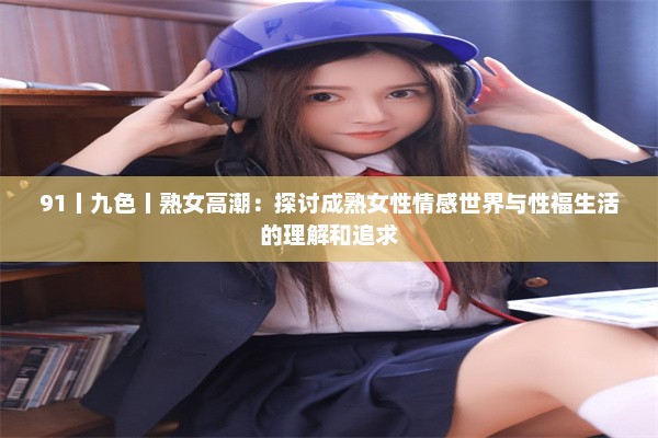 91丨九色丨熟女高潮：探讨成熟女性情感世界与性福生活的理解和追求