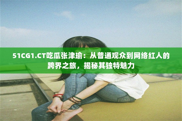 51CG1.CT吃瓜张津瑜：从普通观众到网络红人的跨界之旅，揭秘其独特魅力