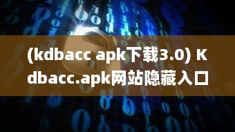 (kdbacc apk下载3.0) Kdbacc.apk网站隐藏入口揭秘，一站式探索未知领域 如何安全访问