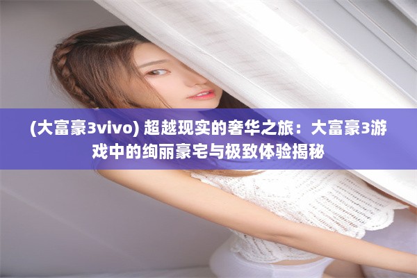 (大富豪3vivo) 超越现实的奢华之旅：大富豪3游戏中的绚丽豪宅与极致体验揭秘