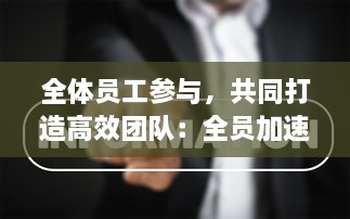 全体员工参与，共同打造高效团队：全员加速中，提升企业绩效与竞争力的新策略