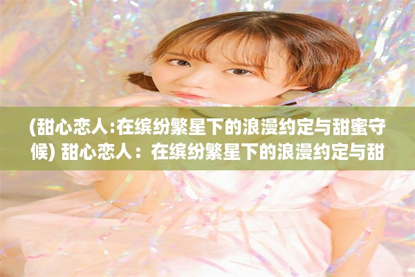 (甜心恋人:在缤纷繁星下的浪漫约定与甜蜜守候) 甜心恋人：在缤纷繁星下的浪漫约定与甜蜜守候