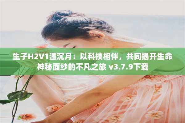 生子H2V1温沉月：以科技相伴，共同揭开生命神秘面纱的不凡之旅 v3.7.9下载