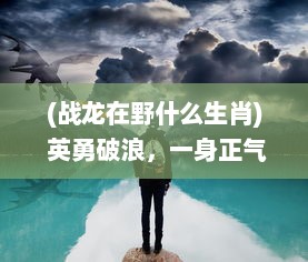 (战龙在野什么生肖) 英勇破浪，一身正气：揭秘传奇男子的战龙在野生存实录