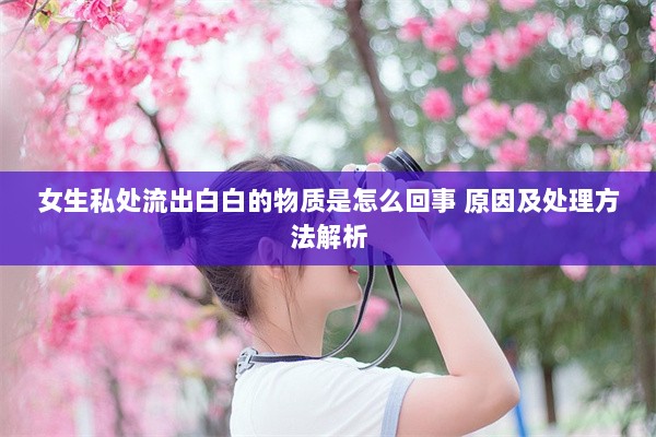 女生私处流出白白的物质是怎么回事 原因及处理方法解析