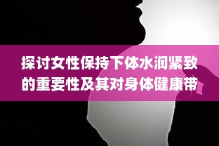 探讨女性保持下体水润紧致的重要性及其对身体健康带来的多方面好处