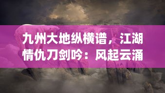 九州大地纵横谱，江湖情仇刀剑吟：风起云涌的剑侠世界与隐秘深情的江湖路