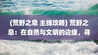 (荒野之息 主线攻略) 荒野之息：在自然与文明的边缘，寻找生命的存在与自由的呼唤