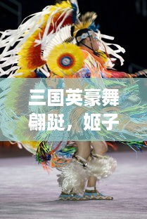 三国英豪舞翩跹，姬子风华揭幕历史长卷，浸淫于姬舞三国的绚丽舞动与神秘魅力