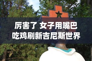 厉害了 女子用嘴巴吃鸡刷新吉尼斯世界纪录，震惊全球挑战不可能的极限 v3.3.4下载