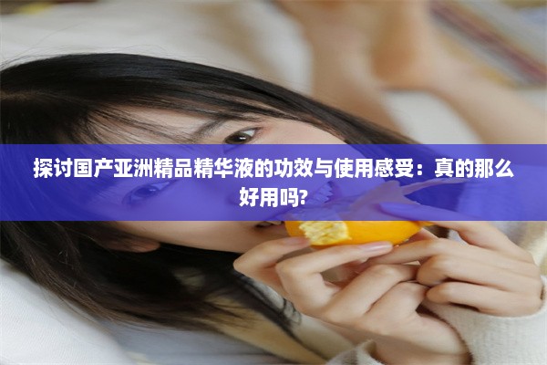 探讨国产亚洲精品精华液的功效与使用感受：真的那么好用吗?