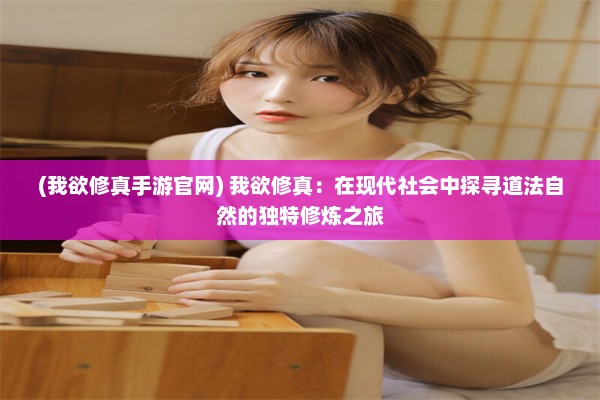 (我欲修真手游官网) 我欲修真：在现代社会中探寻道法自然的独特修炼之旅