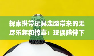 探索携带玩具走路带来的无尽乐趣和惊喜：玩偶陪伴下的美好行走体验与感受 v8.8.3下载