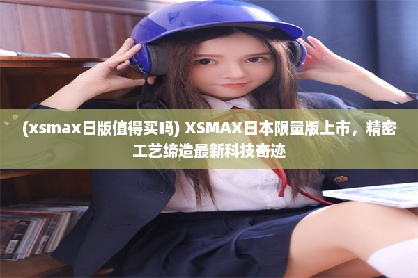 (xsmax日版值得买吗) XSMAX日本限量版上市，精密工艺缔造最新科技奇迹