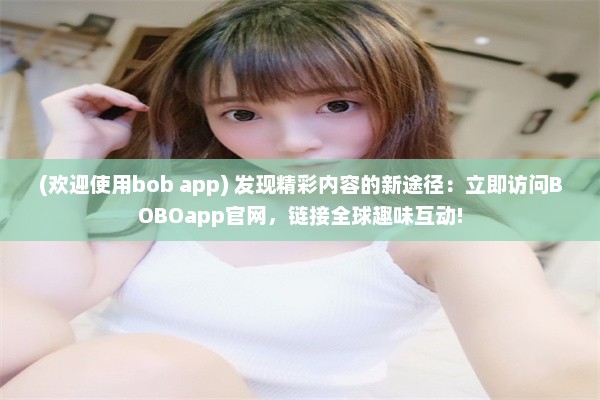 (欢迎使用bob app) 发现精彩内容的新途径：立即访问BOBOapp官网，链接全球趣味互动!