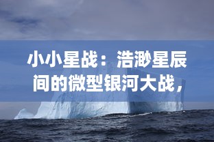 小小星战：浩渺星辰间的微型银河大战，启示未来科技与未知生命形态的终极对决