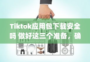 Tiktok应用包下载安全吗 做好这三个准备，确保安全畅玩Tiktok v4.6.9下载