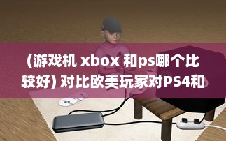 (游戏机 xbox 和ps哪个比较好) 对比欧美玩家对PS4和Xbox的选择偏好：游戏机市场的竞争与对比