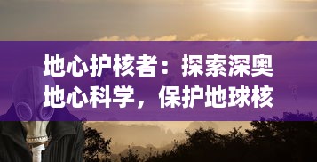 地心护核者：探索深奥地心科学，保护地球核心，构建人类和环境和谐共生的未来