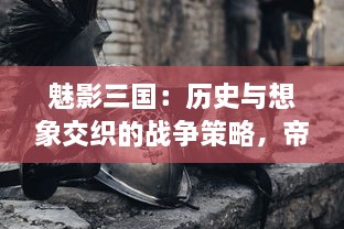 魅影三国：历史与想象交织的战争策略，帝国建设与英雄传说的巧妙结合