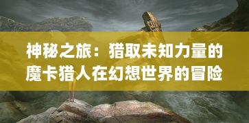 神秘之旅：猎取未知力量的魔卡猎人在幻想世界的冒险历险记