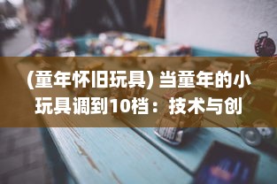 (童年怀旧玩具) 当童年的小玩具调到10档：技术与创新如何将传统玩具推向新高度