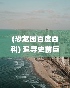 (恐龙园百度百科) 追寻史前巨兽的脚步：探索和体验神秘壮观的恐龙庄园世界