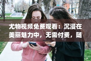 尤物视频免费观看：沉浸在美丽魅力中，无需付费，随时随地尽享视觉盛宴