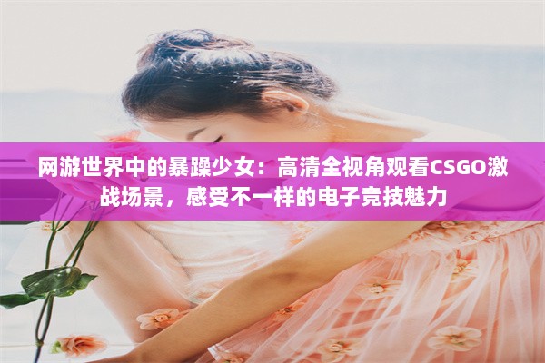 网游世界中的暴躁少女：高清全视角观看CSGO激战场景，感受不一样的电子竞技魅力