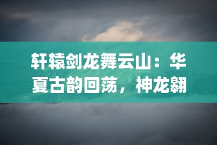 轩辕剑龙舞云山：华夏古韵回荡，神龙翱翔九天，剑舞破云渺渺伟业再续