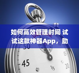 如何高效管理时间 试试这款神器App，助你提升工作效率与日常规划