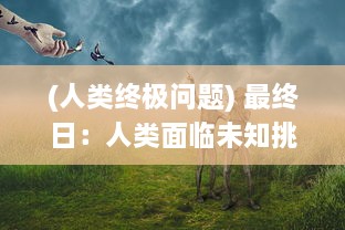 (人类终极问题) 最终日：人类面临未知挑战，关于生存、科技与人性的深度探讨