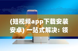 (短视频app下载安装安卓) 一站式解决: 领先行业的10款成品短视频App下载安装全面指南