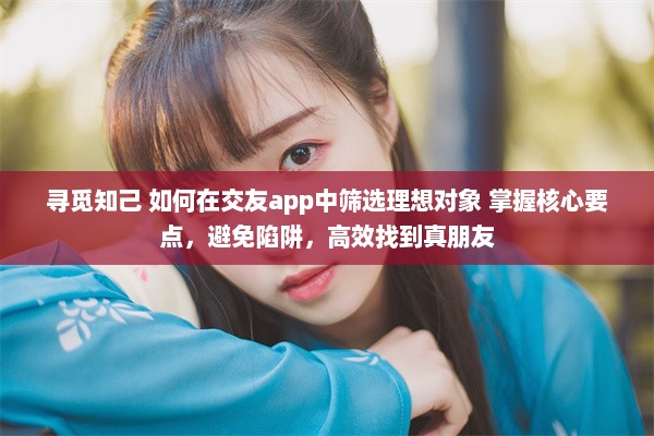 寻觅知己 如何在交友app中筛选理想对象 掌握核心要点，避免陷阱，高效找到真朋友