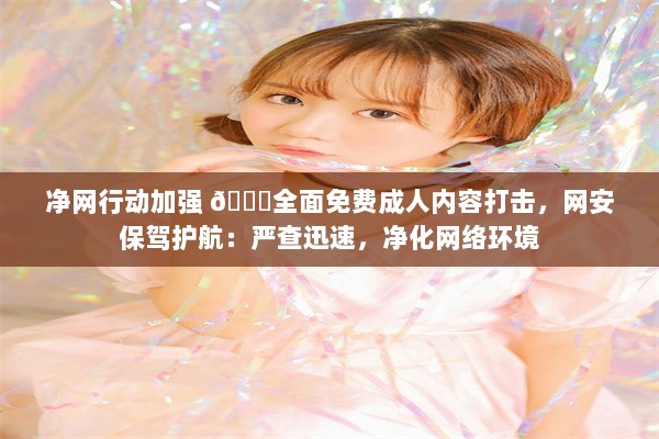 净网行动加强 🔞全面免费成人内容打击，网安保驾护航：严查迅速，净化网络环境