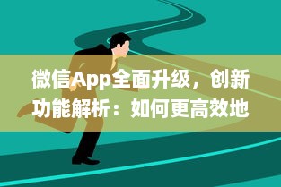 微信App全面升级，创新功能解析：如何更高效地利用微信开展商务 详细探讨新玩法